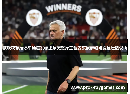 欧联决赛后停车场爆发穆里尼奥怒斥主裁安东尼泰勒引发足坛热议再