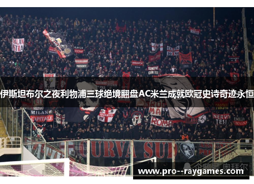 伊斯坦布尔之夜利物浦三球绝境翻盘AC米兰成就欧冠史诗奇迹永恒
