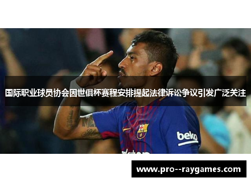 国际职业球员协会因世俱杯赛程安排提起法律诉讼争议引发广泛关注