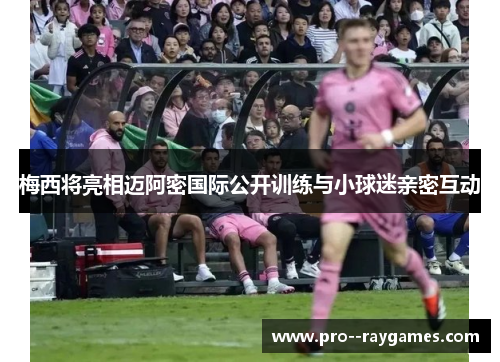 梅西将亮相迈阿密国际公开训练与小球迷亲密互动