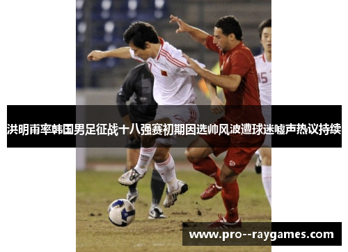 洪明甫率韩国男足征战十八强赛初期因选帅风波遭球迷嘘声热议持续